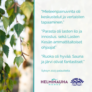 Palautteita syksyn 2023 leiriltä: Mieleenpainuvinta oli keskustelut ja vertaisten tapaaminen. Parasta oli lasten ilo ja innostus, sekä Lasten kesän ammattitaitoiset ohjaajat. Ruoka oli hyvää. Sauna ja järvi olivat fantastiset.
